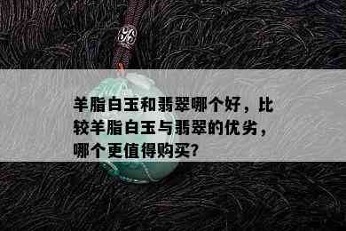 羊脂白玉和翡翠哪个好，比较羊脂白玉与翡翠的优劣，哪个更值得购买？