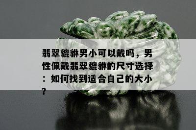 翡翠貔貅男小可以戴吗，男性佩戴翡翠貔貅的尺寸选择：如何找到适合自己的大小？