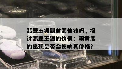 翡翠玉镯飘黄翡值钱吗，探讨翡翠玉镯的价值：飘黄翡的出现是否会影响其价格？