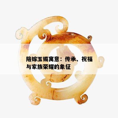 陪嫁玉镯寓意：传承、祝福与家族荣耀的象征