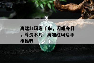 高端红玛瑙手串，闪耀夺目，尊贵不凡：高端红玛瑙手串推荐