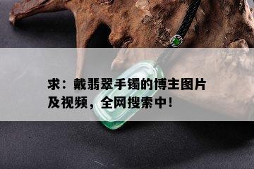 求：戴翡翠手镯的博主图片及视频，全网搜索中！