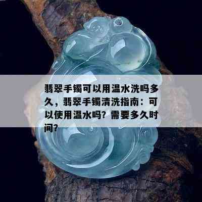 翡翠手镯可以用温水洗吗多久，翡翠手镯清洗指南：可以使用温水吗？需要多久时间？