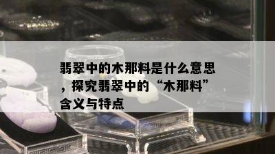 翡翠中的木那料是什么意思，探究翡翠中的“木那料”含义与特点