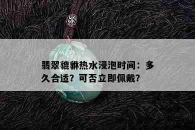 翡翠貔貅热水浸泡时间：多久合适？可否立即佩戴？