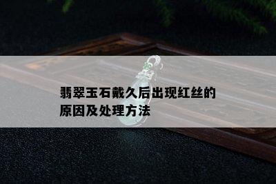 翡翠玉石戴久后出现红丝的原因及处理方法