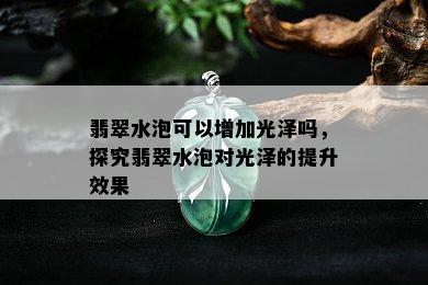 翡翠水泡可以增加光泽吗，探究翡翠水泡对光泽的提升效果