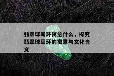 翡翠球耳环寓意什么，探究翡翠球耳环的寓意与文化含义