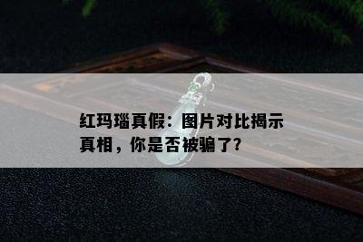 红玛瑙真假：图片对比揭示真相，你是否被骗了？