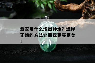 翡翠用什么泡出种水？选择正确的方法让翡翠更亮更美！