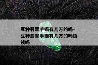 豆种翡翠手镯有几万的吗-豆种翡翠手镯有几万的吗值钱吗