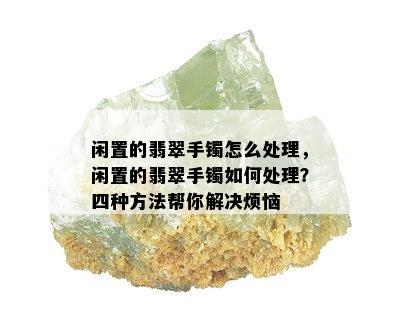 闲置的翡翠手镯怎么处理，闲置的翡翠手镯如何处理？四种方法帮你解决烦恼