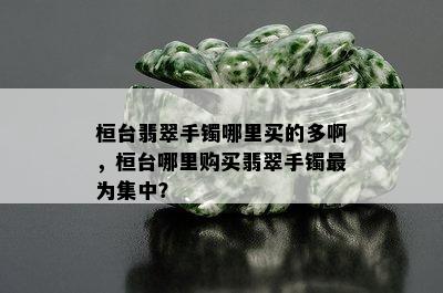 桓台翡翠手镯哪里买的多啊，桓台哪里购买翡翠手镯最为集中？