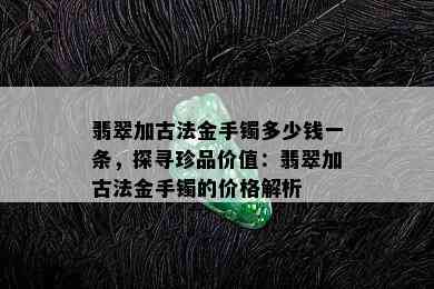 翡翠加古法金手镯多少钱一条，探寻珍品价值：翡翠加古法金手镯的价格解析