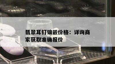 翡翠耳钉镶嵌价格：详询商家获取准确报价