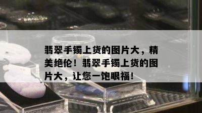 翡翠手镯上货的图片大，精美绝伦！翡翠手镯上货的图片大，让您一饱眼福！