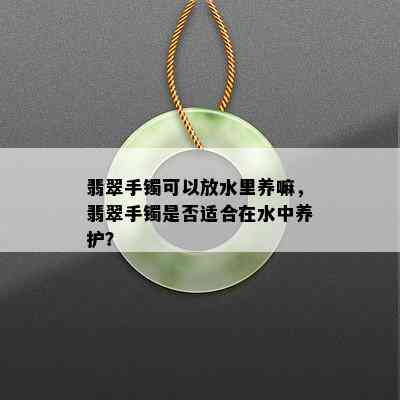 翡翠手镯可以放水里养嘛，翡翠手镯是否适合在水中养护？