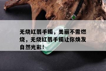 无烧红翡手镯，美丽不需燃烧，无烧红翡手镯让你焕发自然光彩！