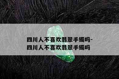 四川人不喜欢翡翠手镯吗-四川人不喜欢翡翠手镯吗