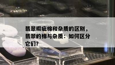 翡翠瑕疵棉和杂质的区别，翡翠的棉与杂质：如何区分它们？