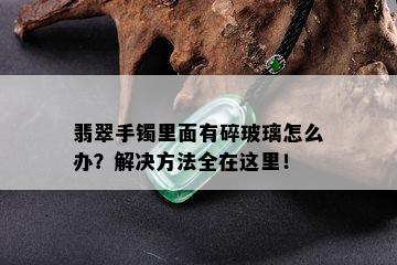 翡翠手镯里面有碎玻璃怎么办？解决方法全在这里！