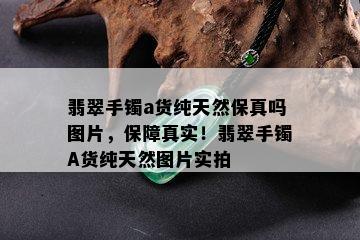 翡翠手镯a货纯天然保真吗图片，保障真实！翡翠手镯A货纯天然图片实拍