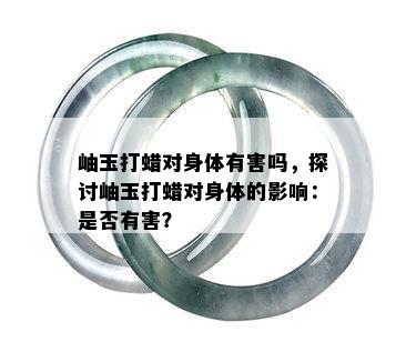 岫玉打蜡对身体有害吗，探讨岫玉打蜡对身体的影响：是否有害？