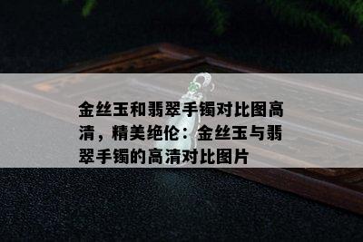 金丝玉和翡翠手镯对比图高清，精美绝伦：金丝玉与翡翠手镯的高清对比图片