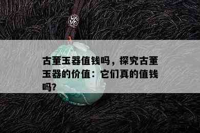 古董玉器值钱吗，探究古董玉器的价值：它们真的值钱吗？