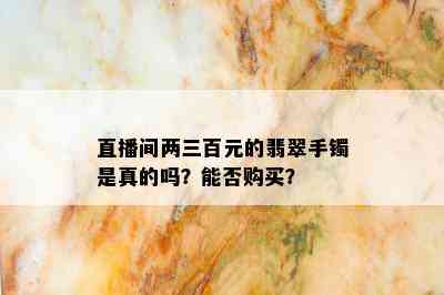 直播间两三百元的翡翠手镯是真的吗？能否购买？