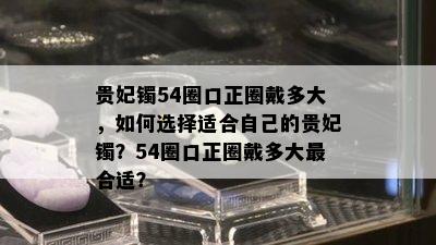 贵妃镯54圈口正圈戴多大，如何选择适合自己的贵妃镯？54圈口正圈戴多大最合适？