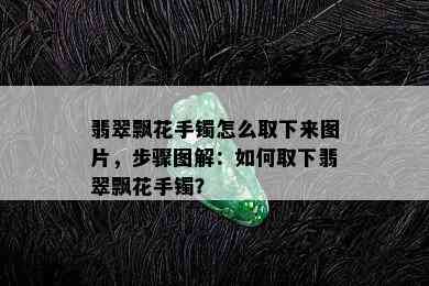 翡翠飘花手镯怎么取下来图片，步骤图解：如何取下翡翠飘花手镯？