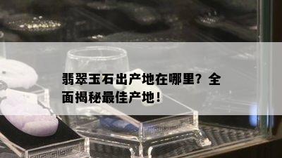 翡翠玉石出产地在哪里？全面揭秘更佳产地！