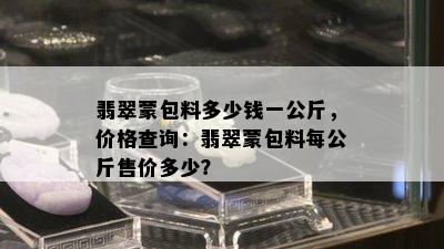 翡翠蒙包料多少钱一公斤，价格查询：翡翠蒙包料每公斤售价多少？