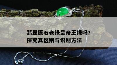 翡翠原石老绿是帝王绿吗？探究其区别与识别方法