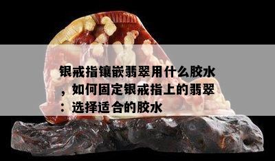 银戒指镶嵌翡翠用什么胶水，如何固定银戒指上的翡翠：选择适合的胶水