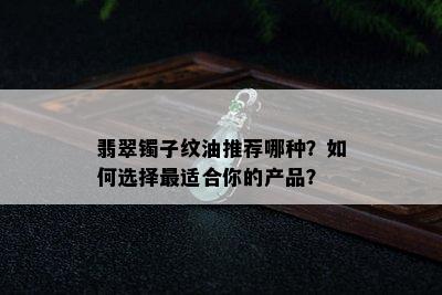 翡翠镯子纹油推荐哪种？如何选择最适合你的产品？