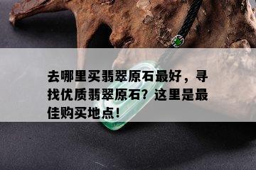 去哪里买翡翠原石更好，寻找优质翡翠原石？这里是更佳购买地点！