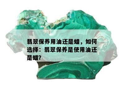 翡翠保养用油还是蜡，如何选择：翡翠保养是使用油还是蜡？