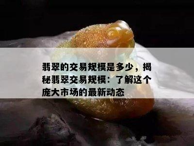 翡翠的交易规模是多少，揭秘翡翠交易规模：了解这个庞大市场的最新动态