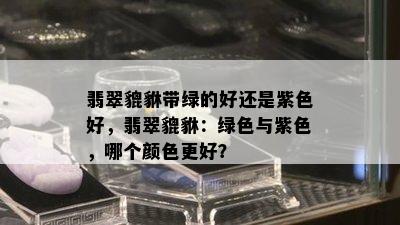 翡翠貔貅带绿的好还是紫色好，翡翠貔貅：绿色与紫色，哪个颜色更好？