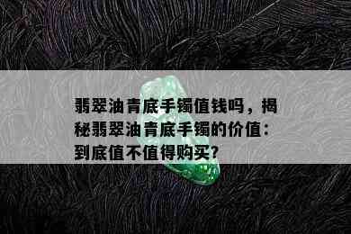 翡翠油青底手镯值钱吗，揭秘翡翠油青底手镯的价值：到底值不值得购买？