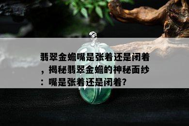 翡翠金蟾嘴是张着还是闭着，揭秘翡翠金蟾的神秘面纱：嘴是张着还是闭着？