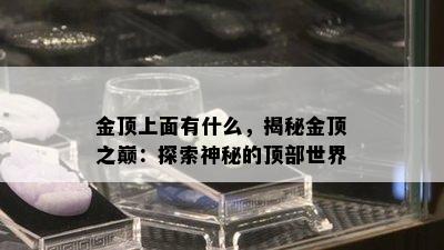 金顶上面有什么，揭秘金顶之巅：探索神秘的顶部世界