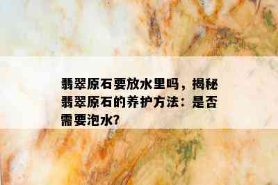 翡翠原石要放水里吗，揭秘翡翠原石的养护方法：是否需要泡水？