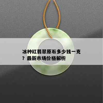 冰种红翡翠原石多少钱一克？最新市场价格解析