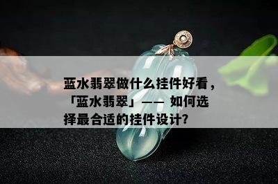 蓝水翡翠做什么挂件好看，「蓝水翡翠」—— 如何选择最合适的挂件设计？