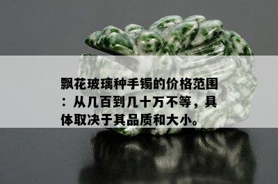 飘花玻璃种手镯的价格范围：从几百到几十万不等，具体取决于其品质和大小。