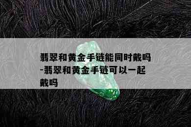 翡翠和黄金手链能同时戴吗-翡翠和黄金手链可以一起戴吗