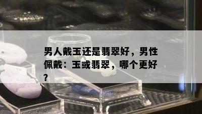 男人戴玉还是翡翠好，男性佩戴：玉或翡翠，哪个更好？